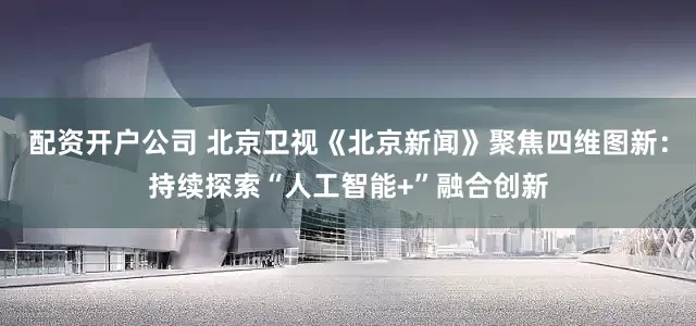 配资开户公司 北京卫视《北京新闻》聚焦四维图新：持续探索“人工智能+”融合创新