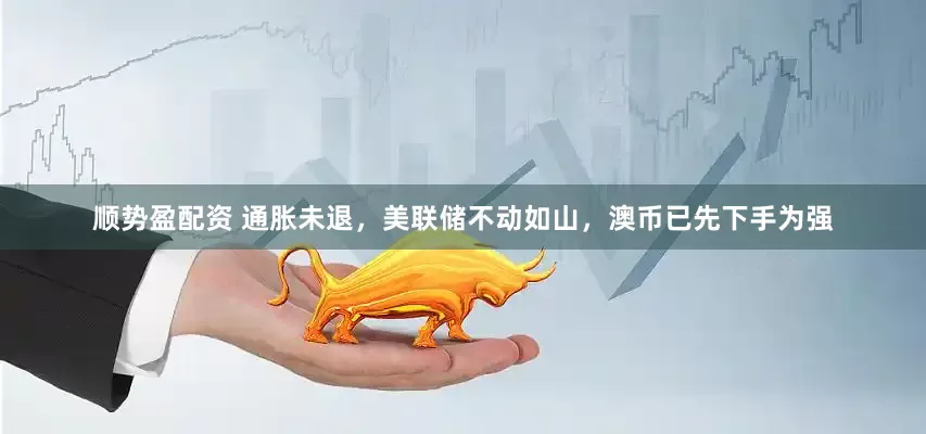 顺势盈配资 通胀未退，美联储不动如山，澳币已先下手为强
