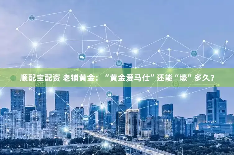 顺配宝配资 老铺黄金：“黄金爱马仕”还能“壕”多久？