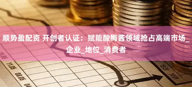 顺势盈配资 开创者认证：赋能酸梅酱领域抢占高端市场_企业_地位_消费者
