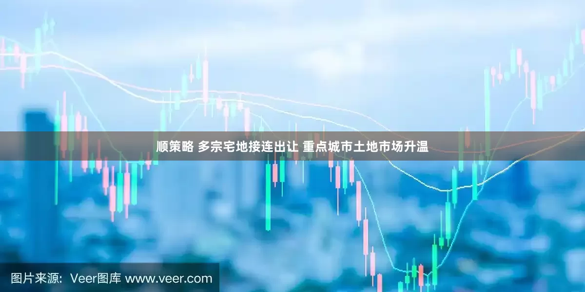 顺策略 多宗宅地接连出让 重点城市土地市场升温