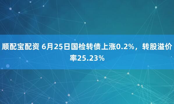 顺配宝配资 6月25日国检转债上涨0.2%，转股溢价率25.23%