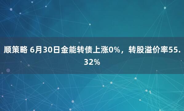 顺策略 6月30日金能转债上涨0%，转股溢价率55.32%