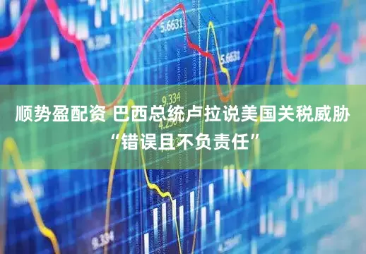 顺势盈配资 巴西总统卢拉说美国关税威胁“错误且不负责任”