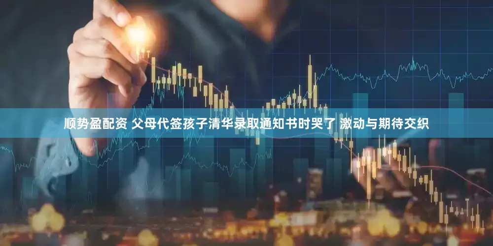 顺势盈配资 父母代签孩子清华录取通知书时哭了 激动与期待交织