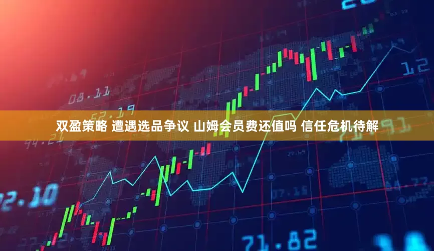 双盈策略 遭遇选品争议 山姆会员费还值吗 信任危机待解