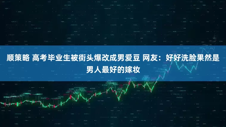 顺策略 高考毕业生被街头爆改成男爱豆 网友：好好洗脸果然是男人最好的嫁妆