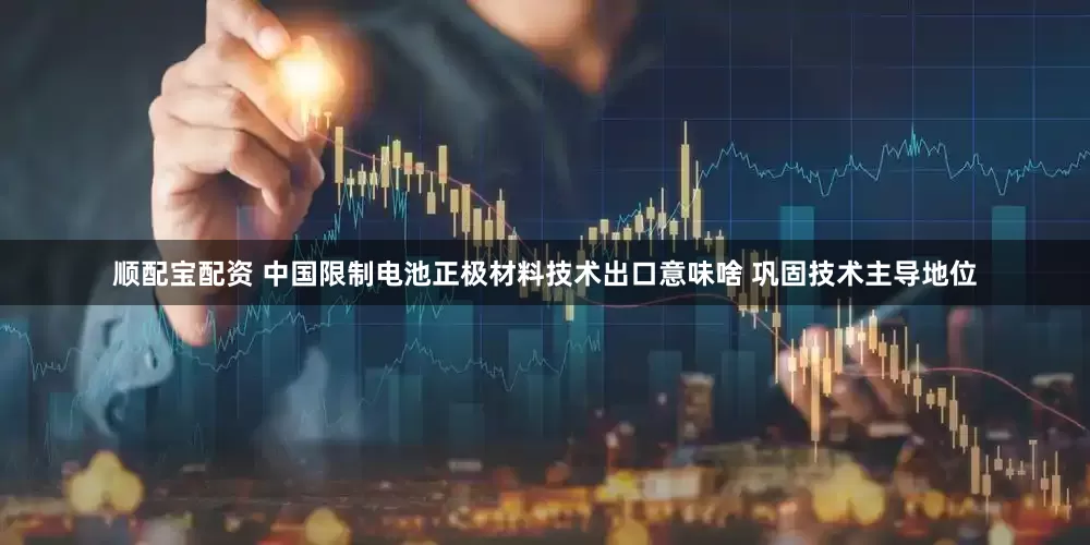 顺配宝配资 中国限制电池正极材料技术出口意味啥 巩固技术主导地位