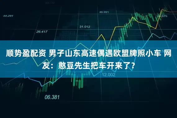 顺势盈配资 男子山东高速偶遇欧盟牌照小车 网友：憨豆先生把车开来了？