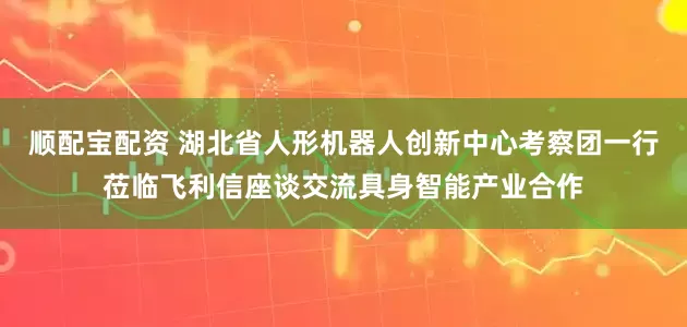 顺配宝配资 湖北省人形机器人创新中心考察团一行莅临飞利信座谈交流具身智能产业合作