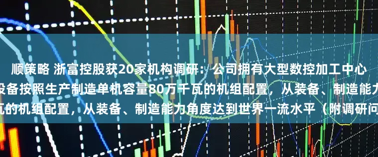 顺策略 浙富控股获20家机构调研：公司拥有大型数控加工中心和专用设备100余台，厂房、设备按照生产制造单机容量80万千瓦的机组配置，从装备、制造能力角度达到世界一流水平（附调研问答）