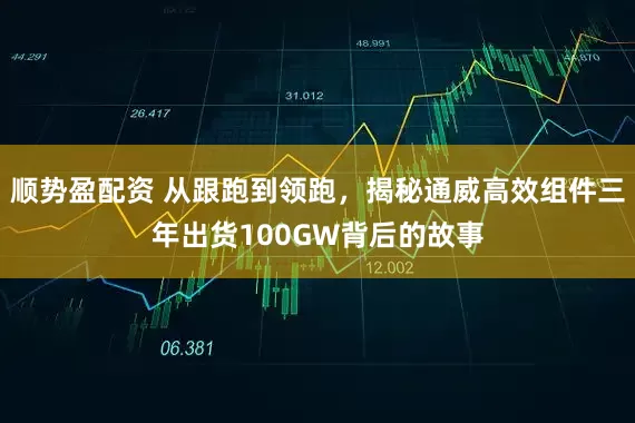 顺势盈配资 从跟跑到领跑，揭秘通威高效组件三年出货100GW背后的故事