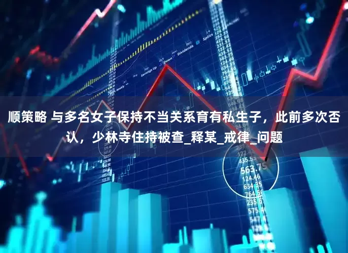 顺策略 与多名女子保持不当关系育有私生子，此前多次否认，少林寺住持被查_释某_戒律_问题
