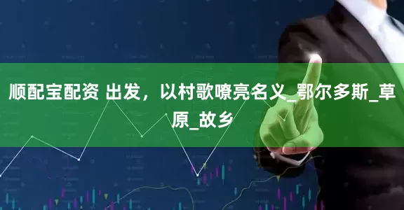顺配宝配资 出发，以村歌嘹亮名义_鄂尔多斯_草原_故乡