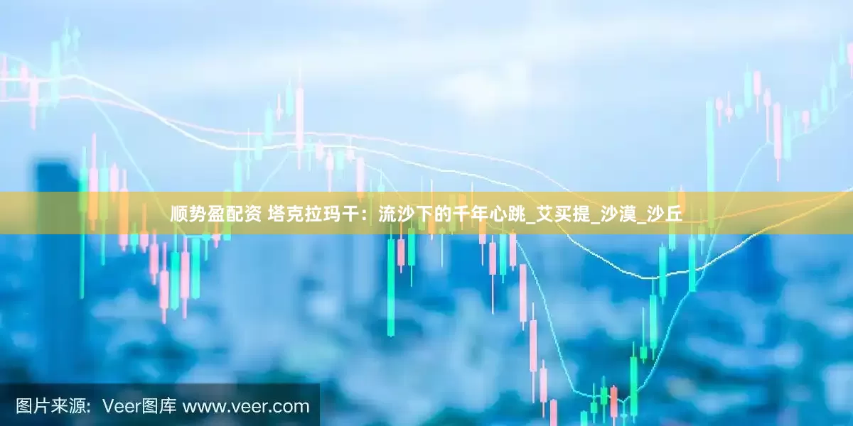 顺势盈配资 塔克拉玛干：流沙下的千年心跳_艾买提_沙漠_沙丘