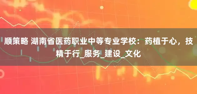顺策略 湖南省医药职业中等专业学校：药植于心，技精于行_服务_建设_文化