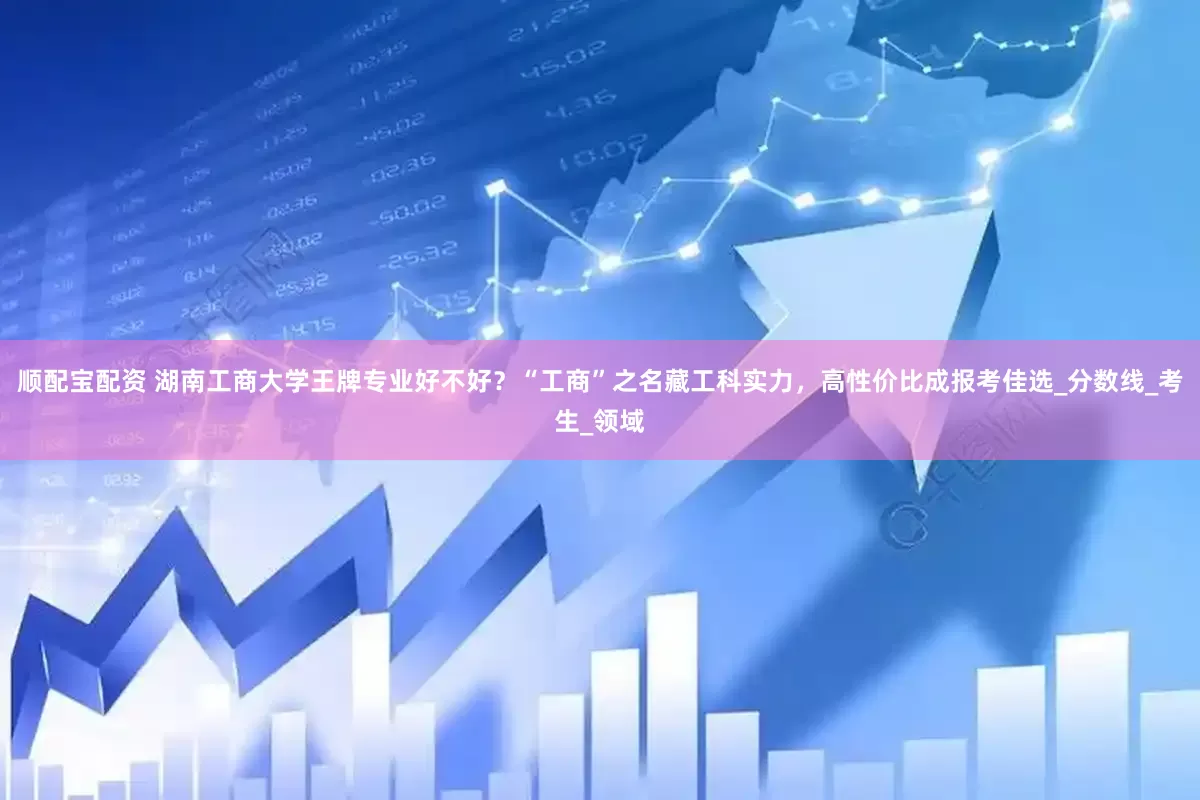 顺配宝配资 湖南工商大学王牌专业好不好？“工商”之名藏工科实力，高性价比成报考佳选_分数线_考生_领域