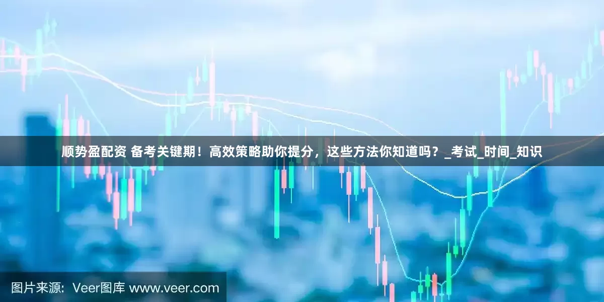 顺势盈配资 备考关键期！高效策略助你提分，这些方法你知道吗？_考试_时间_知识