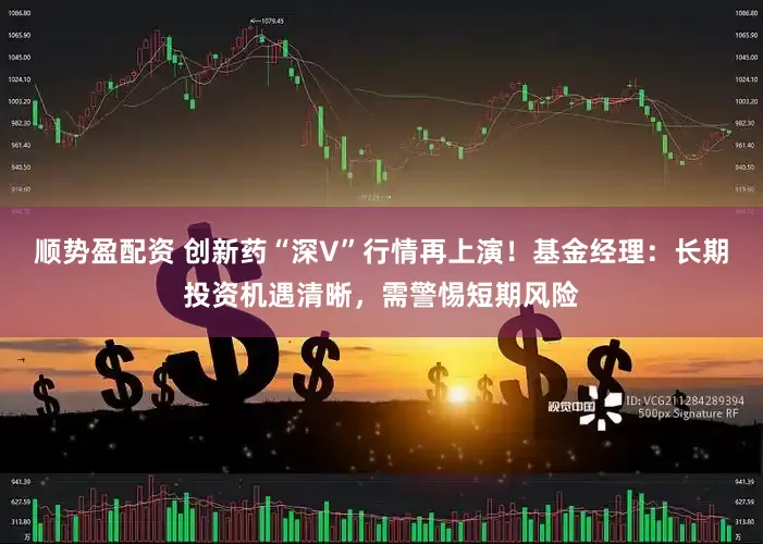 顺势盈配资 创新药“深V”行情再上演！基金经理：长期投资机遇清晰，需警惕短期风险