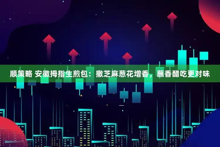 顺策略 安徽拇指生煎包：撒芝麻葱花增香，蘸香醋吃更对味