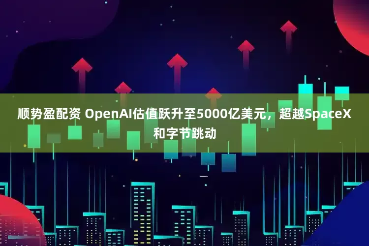 顺势盈配资 OpenAI估值跃升至5000亿美元,超越SpaceX和字节跳动