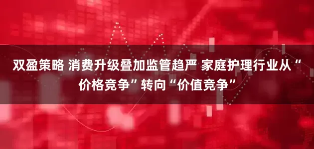 双盈策略 消费升级叠加监管趋严 家庭护理行业从“价格竞争”转向“价值竞争”