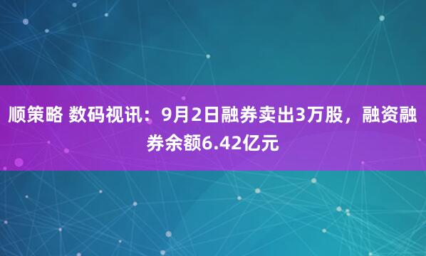 顺策略 数码视讯:9月2日融券卖出3万股,融资融券余额6.42亿元